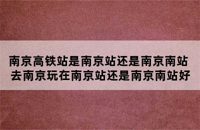 南京高铁站是南京站还是南京南站 去南京玩在南京站还是南京南站好